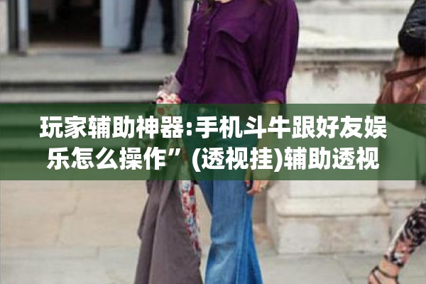 玩家辅助神器:手机斗牛跟好友娱乐怎么操作	”(透视挂)辅助透视教程