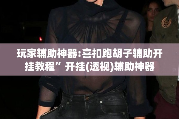 玩家辅助神器:喜扣跑胡子辅助开挂教程	”开挂(透视)辅助神器
